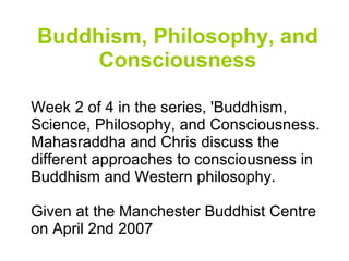 Buddhism, Philosophy, and Consciousness Week 2 of 4 in the series, 'Buddhism, Science, Philosophy, and Consciousness. Mahasraddha and Chris discuss the different approaches to consciousness in Buddhism and Western philosophy.  Given at the Manchester Buddhist Centre on April 2nd 2007 