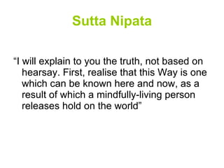 Sutta Nipata “I will explain to you the truth, not based on hearsay. First, realise that this Way is one which can be known here and now, as a result of which a mindfully-living person releases hold on the world” 