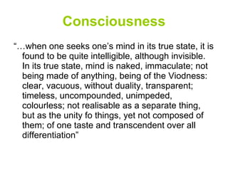 Consciousness “… when one seeks one’s mind in its true state, it is found to be quite intelligible, although invisible. In its true state, mind is naked, immaculate; not being made of anything, being of the Viodness: clear, vacuous, without duality, transparent; timeless, uncompounded, unimpeded, colourless; not realisable as a separate thing, but as the unity fo things, yet not composed of them; of one taste and transcendent over all differentiation” 