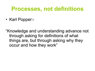 Processes, not definitions Karl Popper:- “Knowledge and understanding advance not through asking for definitions of what things are, but through asking why they occur and how they work” 