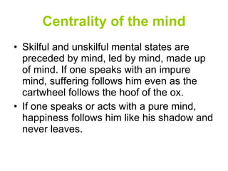 Centrality of the mind Skilful and unskilful mental states are preceded by mind, led by mind, made up of mind. If one speaks with an impure mind, suffering follows him even as the cartwheel follows the hoof of the ox. If one speaks or acts with a pure mind, happiness follows him like his shadow and never leaves. 