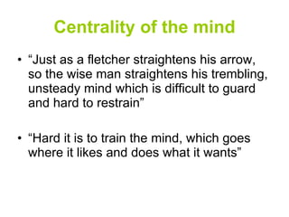 Centrality of the mind “ Just as a fletcher straightens his arrow, so the wise man straightens his trembling, unsteady mind which is difficult to guard and hard to restrain” “ Hard it is to train the mind, which goes where it likes and does what it wants” 