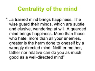 Centrality of the mind “… a trained mind brings happiness. The wise guard their minds, which are subtle and elusive, wandering at will. A guarded mind brings happiness. More than those who hate, more than all your enemies, greater is the harm done to oneself by a wrongly directed mind. Neither mother, father nor relative can do you as much good as a well-directed mind” 