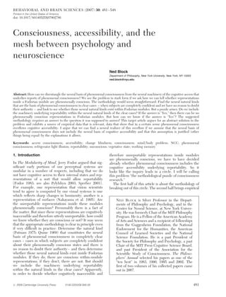BEHAVIORAL AND BRAIN SCIENCES (2007) 30, 481 –548
Printed in the United States of America
doi: 10.1017/S0140525X07002786




Consciousness, accessibility, and the
mesh between psychology and
neuroscience
                                                                     Ned Block
                                                                     Department of Philosophy, New York University, New York, NY 10003
                                                                     ned.block@nyu.edu




Abstract: How can we disentangle the neural basis of phenomenal consciousness from the neural machinery of the cognitive access that
underlies reports of phenomenal consciousness? We see the problem in stark form if we ask how we can tell whether representations
inside a Fodorian module are phenomenally conscious. The methodology would seem straightforward: Find the neural natural kinds
that are the basis of phenomenal consciousness in clear cases – when subjects are completely conﬁdent and we have no reason to doubt
their authority – and look to see whether those neural natural kinds exist within Fodorian modules. But a puzzle arises: Do we include
the machinery underlying reportability within the neural natural kinds of the clear cases? If the answer is “Yes,” then there can be no
phenomenally conscious representations in Fodorian modules. But how can we know if the answer is “Yes”? The suggested
methodology requires an answer to the question it was supposed to answer! This target article argues for an abstract solution to the
problem and exhibits a source of empirical data that is relevant, data that show that in a certain sense phenomenal consciousness
overﬂows cognitive accessibility. I argue that we can ﬁnd a neural realizer of this overﬂow if we assume that the neural basis of
phenomenal consciousness does not include the neural basis of cognitive accessibility and that this assumption is justiﬁed (other
things being equal) by the explanations it allows.

Keywords: access consciousness; accessibility; change blindness; consciousness; mind/body problem; NCC; phenomenal
consciousness; refrigerator light illusion; reportability; unconscious; vegetative state; working memory

1. Introduction                                                      therefore unreportable representations inside modules
                                                                     are phenomenally conscious, we have to have decided
In The Modularity of Mind, Jerry Fodor argued that sig-              already whether phenomenal consciousness includes the
niﬁcant early portions of our perceptual systems are                 cognitive accessibility underlying reportability. So it
modular in a number of respects, including that we do                looks like the inquiry leads in a circle. I will be calling
not have cognitive access to their internal states and rep-          this problem “the methodological puzzle of consciousness
resentations of a sort that would allow reportability                research.”
(Fodor 1983; see also Pylylshyn 2003; Sperber 2001).                    The ﬁrst half of this article is about the methodology of
For example, one representation that vision scientists               breaking out of this circle. The second half brings empirical
tend to agree is computed by our visual systems is one
which reﬂects sharp changes in luminosity; another is a
representation of surfaces (Nakayama et al. 1995). Are                    NED BLOCK is Silver Professor in the Depart-
the unreportable representations inside these modules                     ments of Philosophy and Psychology, and in the
phenomenally conscious? Presumably there is a fact of                     Center for Neural Science, at New York Univer-
the matter. But since these representations are cognitively               sity. He was formerly Chair of the MIT Philosophy
inaccessible and therefore utterly unreportable, how could                Program. He is a Fellow of the American Academy
we know whether they are conscious or not? It may seem                    of Arts and Sciences and a recipient of fellowships
that the appropriate methodology is clear in principle even               from the Guggenheim Foundation, the National
if very difﬁcult in practice: Determine the natural kind                  Endowment for the Humanities, the American
(Putnam 1975; Quine 1969) that constitutes the neural                     Council of Learned Societies and the National
basis of phenomenal consciousness in completely clear                     Science Foundation. He is a past President of
cases – cases in which subjects are completely conﬁdent                   the Society for Philosophy and Psychology, a past
about their phenomenally conscious states and there is                    Chair of the MIT Press Cognitive Science Board,
no reason to doubt their authority – and then determine                   and past President of the Association for the
whether those neural natural kinds exist inside Fodorian                  Scientiﬁc Study of Consciousness. The Philoso-
modules. If they do, there are conscious within-module                    phers’ Annual selected his papers as one of the
representations; if they don’t, there are not. But should                 “ten best” in 1983, 1990, 1995 and 2002. The
we include the machinery underlying reportability                         ﬁrst of two volumes of his collected papers came
within the natural kinds in the clear cases? Apparently,                  out in 2007.
in order to decide whether cognitively inaccessible and

# 2008 Cambridge University Press         0140-525X/08 $40.00                                                                            481
 