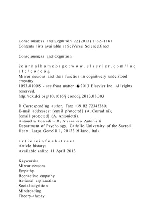 Consciousness and Cognition 22 (2013) 1152–1161
Contents lists available at SciVerse ScienceDirect
Consciousness and Cognition
j o u r n a l h o m e p a g e : w w w . e l s e v i e r . c o m / l o c
a t e / c o n c o g
Mirror neurons and their function in cognitively understood
empathy
1053-8100/$ - see front matter � 2013 Elsevier Inc. All rights
reserved.
http://dx.doi.org/10.1016/j.concog.2013.03.003
⇑ Corresponding author. Fax: +39 02 72342280.
E-mail addresses: [email protected] (A. Corradini),
[email protected] (A. Antonietti).
Antonella Corradini ⇑ , Alessandro Antonietti
Department of Psychology, Catholic University of the Sacred
Heart, Largo Gemelli 1, 20123 Milano, Italy
a r t i c l e i n f o a b s t r a c t
Article history:
Available online 11 April 2013
Keywords:
Mirror neurons
Empathy
Reenactive empathy
Rational explanation
Social cognition
Mindreading
Theory–theory
 