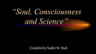 “Soul, Consciousness
and Science”
Compiled by Sudhir M. Shah
 