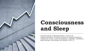 Consciousness
and Sleep
DEFINITION OF CONSCIOUSNESS, LEVELS OF
CONSCIOUSNESS, ALTERED STATES OF CONSCIOUSNESS -
STAGES OF SLEEP, SLEEP DISORDERS, DREAMS, HYPNOSIS,
MEDITATION, PSYCHOACTIVE DRUGS ( PPT 1)
 