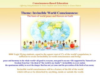 Theme: Invincible World Consciousness:  The basis of world peace and Heaven on Earth peace and harmony to the whole world • all good to everyone, non-good to no-one • life supported by Natural Law   freedom from fear • the ideal of “the world is my family” • invincibility to every nation the spontaneous ability to avert the danger that has not yet come and the prevention of the birth of an enemy 8000 Yogic Flying students, equal to the square root of 1% of the world’s population, is sufficient to create invincibility in world consciousness and bring: Invincible world consciousness will be a feature of the life of the world  which will never be disturbed by anything, inside or outside the world. 