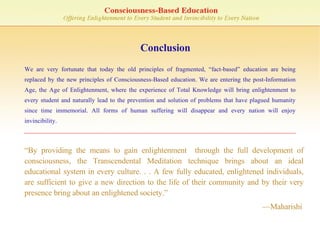 Conclusion “ By providing the means to gain enlightenment  through the full development of consciousness, the Transcendental Meditation technique brings about an ideal educational system in every culture. . . A few fully educated, enlightened individuals, are sufficient to give a new direction to the life of their community and by their very presence bring about an enlightened society.”    — Maharishi We are very fortunate that today the old principles of fragmented, “fact-based” education are being replaced by the new principles of Consciousness-Based education. We are entering the post-Information Age, the Age of Enlightenment, where the experience of Total Knowledge will bring enlightenment to every student and naturally lead to the prevention and solution of problems that have plagued humanity since time immemorial. All forms of human suffering will disappear and every nation will enjoy invincibility. 