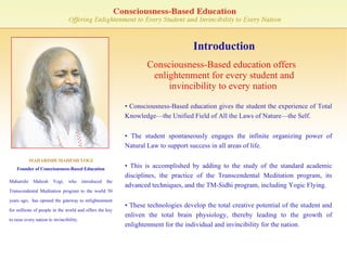 Introduction Consciousness-Based education offers enlightenment for every student and invincibility to every nation   MAHARISHI MAHESH YOGI Founder of Consciousness-Based Education Maharishi Mahesh Yogi, who introduced the Transcendental Meditation program to the world 50 years ago,  has opened the gateway to enlightenment for millions of people in the world and offers the key to raise every nation to invincibility. •  Consciousness-Based education gives the student the experience of Total Knowledge—the Unified Field of All the Laws of Nature—the Self. •  The student spontaneously engages the infinite organizing power of Natural Law to support success in all areas of life.  •  This is accomplished by adding to the study of the standard academic disciplines, the practice of the Transcendental Meditation program, its advanced techniques, and the TM-Sidhi program, including Yogic Flying. •  These technologies develop the total creative potential of the student and enliven the total brain physiology, thereby leading to the growth of enlightenment for the individual and invincibility for the nation. 