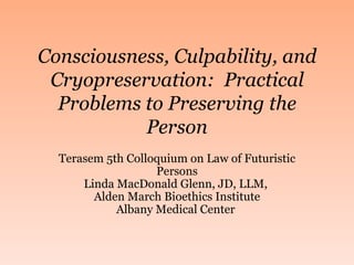 Consciousness, Culpability, and Cryopreservation:  Practical Problems to Preserving the Person Terasem 5th Colloquium on Law of Futuristic Persons Linda MacDonald Glenn, JD, LLM,  Alden March Bioethics Institute Albany Medical Center  