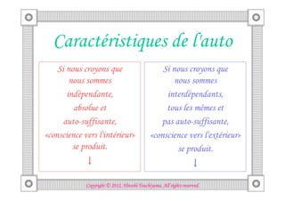 Caractéristiques de l'auto
    Si nous croyons que                          Si nous croyons que
        nous sommes                                  nous sommes
       indépendante,                              interdépendants,
         absolue et                               tous les mêmes et
      auto-suffisante,                          pas auto-suffisante,
«conscience vers l'intérieur»                «conscience vers l'extérieur»
         se produit.                                  se produit.
            ↓                                                     ↓

                                       Tsuchiyama.
             Copyright © 2012, Hitoshi Tsuchiyama. All rights reserved.
 