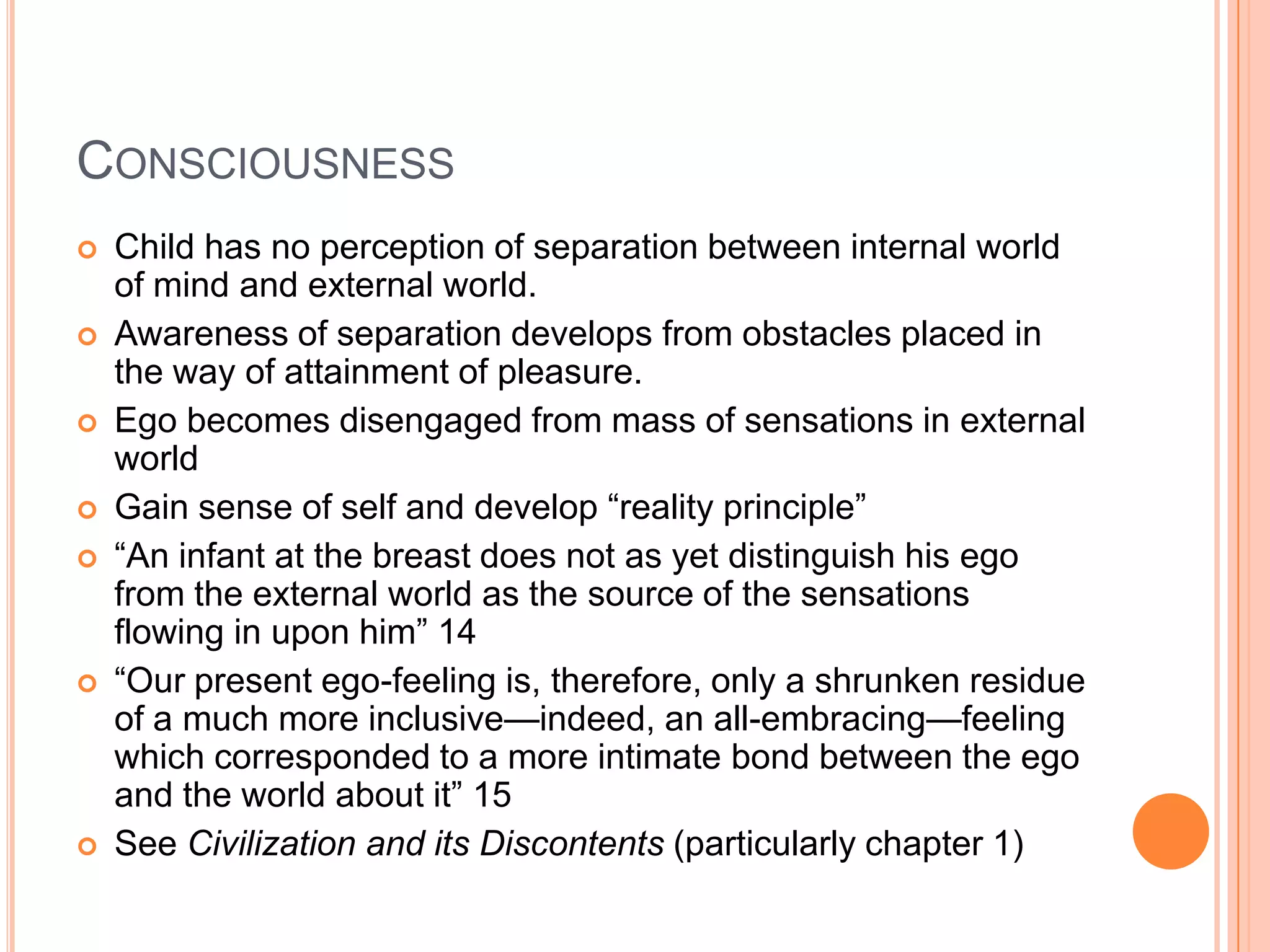 CONSCIOUSNESS
 Child has no perception of separation between internal world
of mind and external world.
 Awareness of separation develops from obstacles placed in
the way of attainment of pleasure.
 Ego becomes disengaged from mass of sensations in external
world
 Gain sense of self and develop ―reality principle‖
 ―An infant at the breast does not as yet distinguish his ego
from the external world as the source of the sensations
flowing in upon him‖ 14
 ―Our present ego-feeling is, therefore, only a shrunken residue
of a much more inclusive—indeed, an all-embracing—feeling
which corresponded to a more intimate bond between the ego
and the world about it‖ 15
 See Civilization and its Discontents (particularly chapter 1)
 