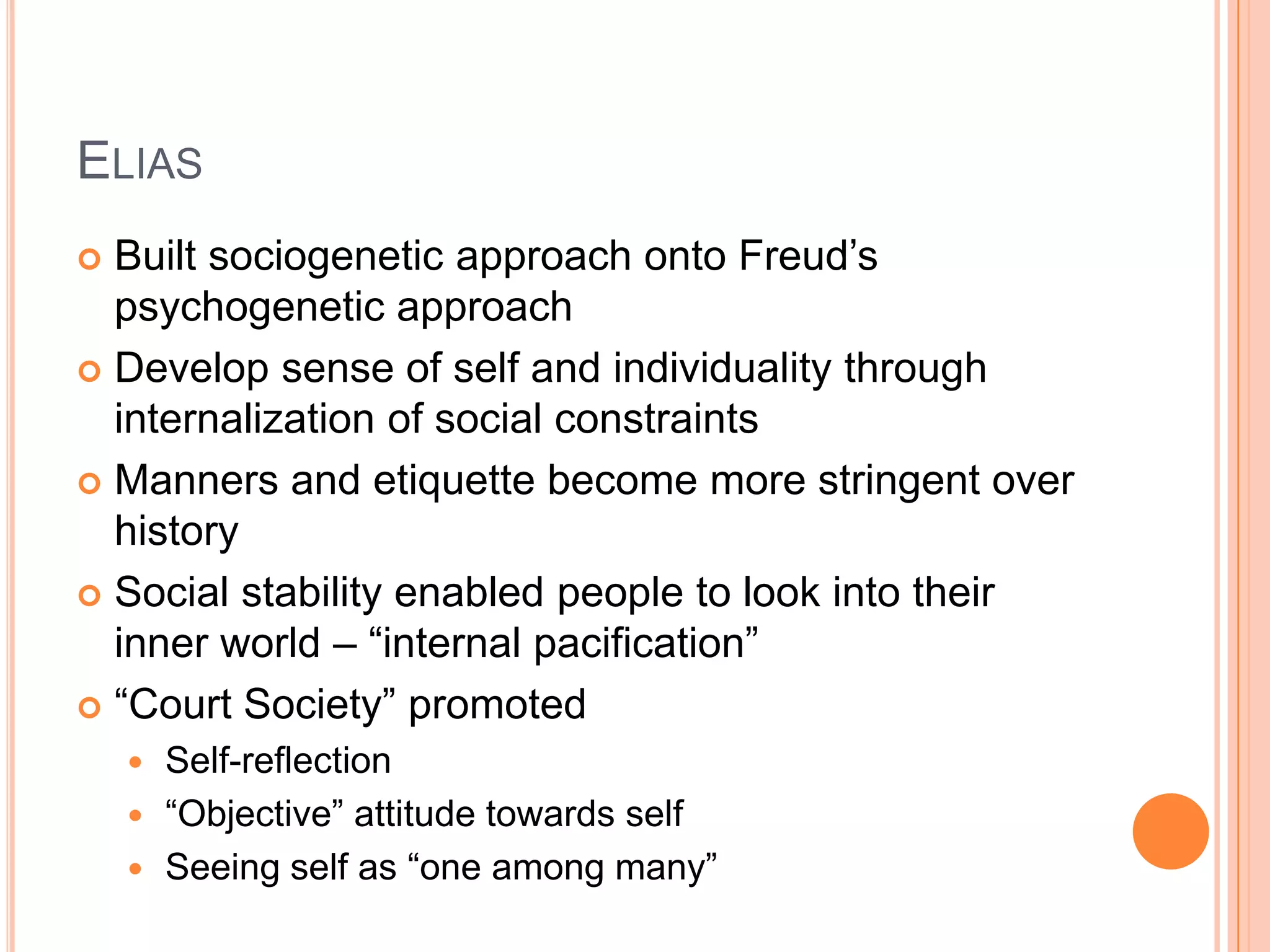 ELIAS
 Built sociogenetic approach onto Freud‘s
psychogenetic approach
 Develop sense of self and individuality through
internalization of social constraints
 Manners and etiquette become more stringent over
history
 Social stability enabled people to look into their
inner world – ―internal pacification‖
 ―Court Society‖ promoted
 Self-reflection
 ―Objective‖ attitude towards self
 Seeing self as ―one among many‖
 