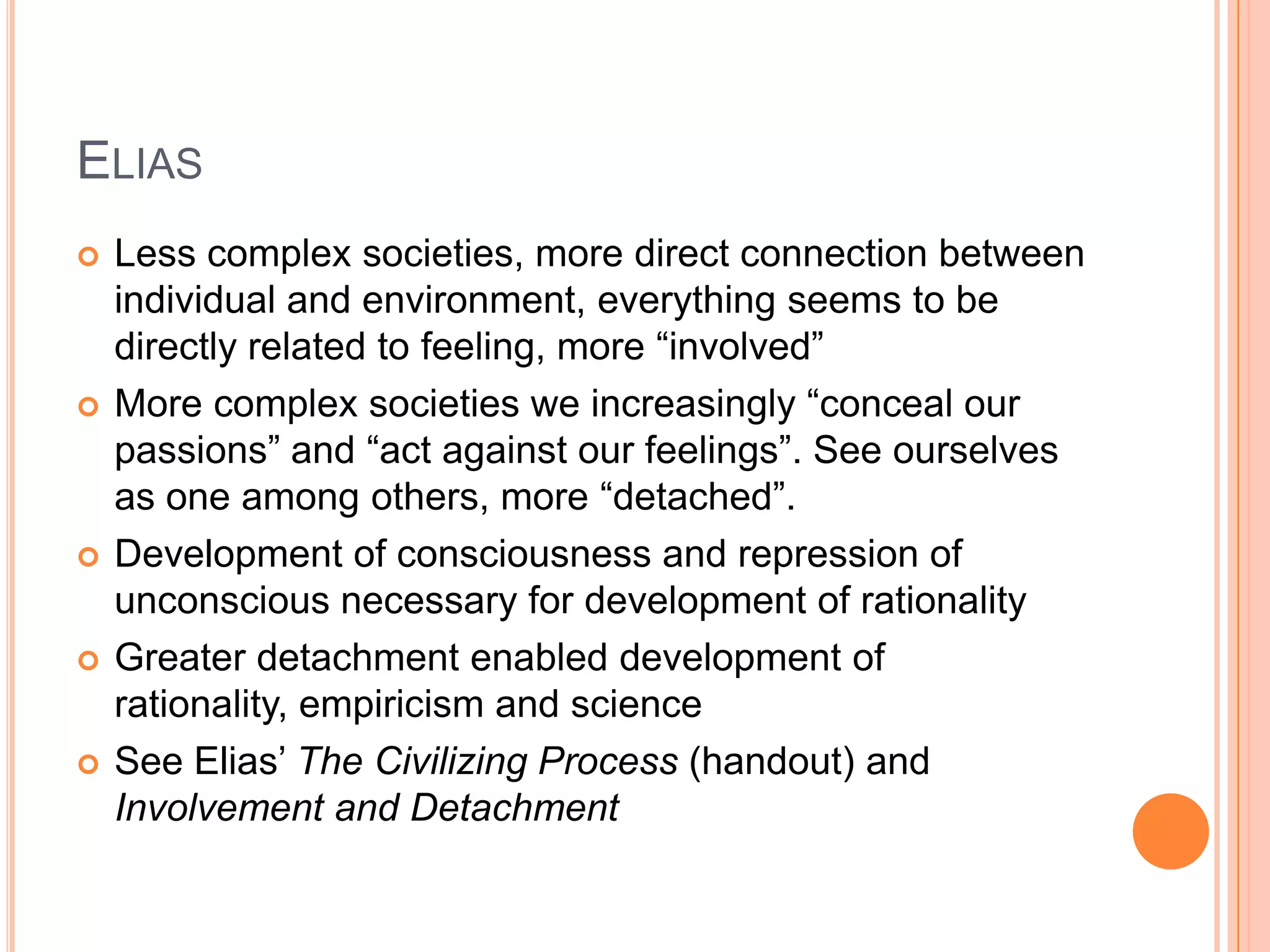 ELIAS
 Less complex societies, more direct connection between
individual and environment, everything seems to be
directly related to feeling, more ―involved‖
 More complex societies we increasingly ―conceal our
passions‖ and ―act against our feelings‖. See ourselves
as one among others, more ―detached‖.
 Development of consciousness and repression of
unconscious necessary for development of rationality
 Greater detachment enabled development of
rationality, empiricism and science
 See Elias‘ The Civilizing Process (handout) and
Involvement and Detachment
 