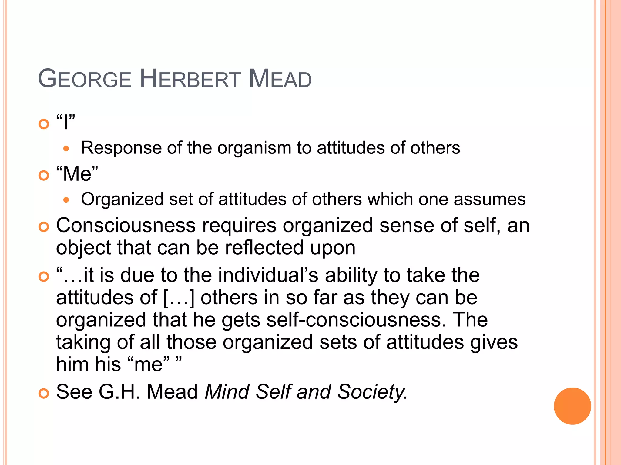 GEORGE HERBERT MEAD
 ―I‖
 Response of the organism to attitudes of others
 ―Me‖
 Organized set of attitudes of others which one assumes
 Consciousness requires organized sense of self, an
object that can be reflected upon
 ―…it is due to the individual‘s ability to take the
attitudes of […] others in so far as they can be
organized that he gets self-consciousness. The
taking of all those organized sets of attitudes gives
him his ―me‖ ‖
 See G.H. Mead Mind Self and Society.
 