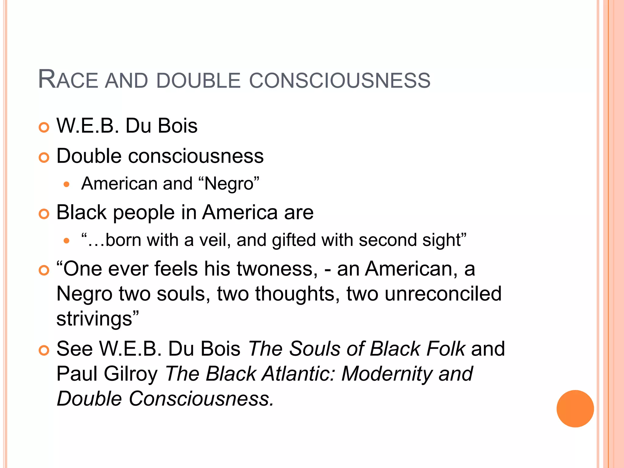 RACE AND DOUBLE CONSCIOUSNESS
 W.E.B. Du Bois
 Double consciousness
 American and ―Negro‖
 Black people in America are
 ―…born with a veil, and gifted with second sight‖
 ―One ever feels his twoness, - an American, a
Negro two souls, two thoughts, two unreconciled
strivings‖
 See W.E.B. Du Bois The Souls of Black Folk and
Paul Gilroy The Black Atlantic: Modernity and
Double Consciousness.
 