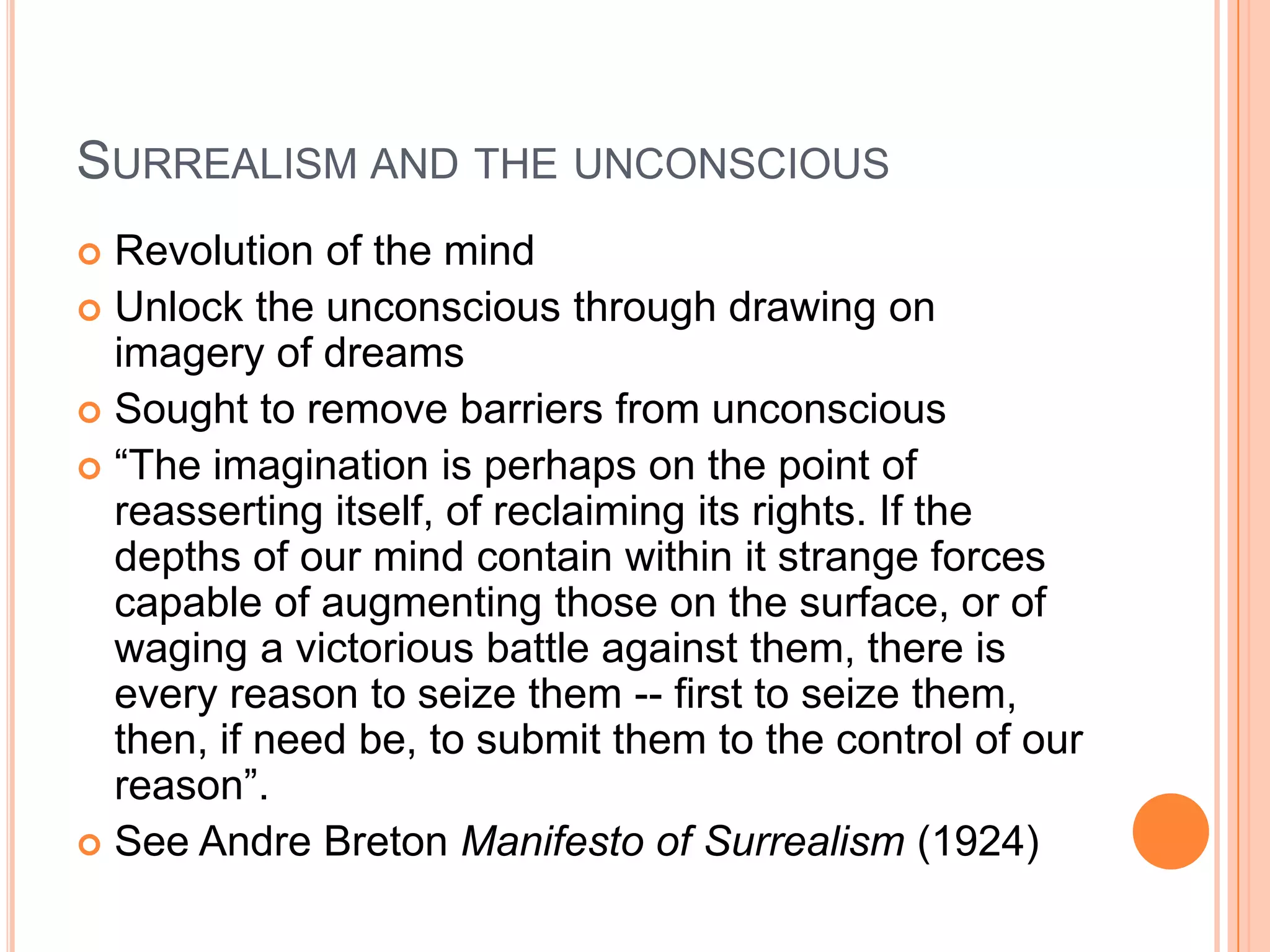 SURREALISM AND THE UNCONSCIOUS
 Revolution of the mind
 Unlock the unconscious through drawing on
imagery of dreams
 Sought to remove barriers from unconscious
 ―The imagination is perhaps on the point of
reasserting itself, of reclaiming its rights. If the
depths of our mind contain within it strange forces
capable of augmenting those on the surface, or of
waging a victorious battle against them, there is
every reason to seize them -- first to seize them,
then, if need be, to submit them to the control of our
reason‖.
 See Andre Breton Manifesto of Surrealism (1924)
 
