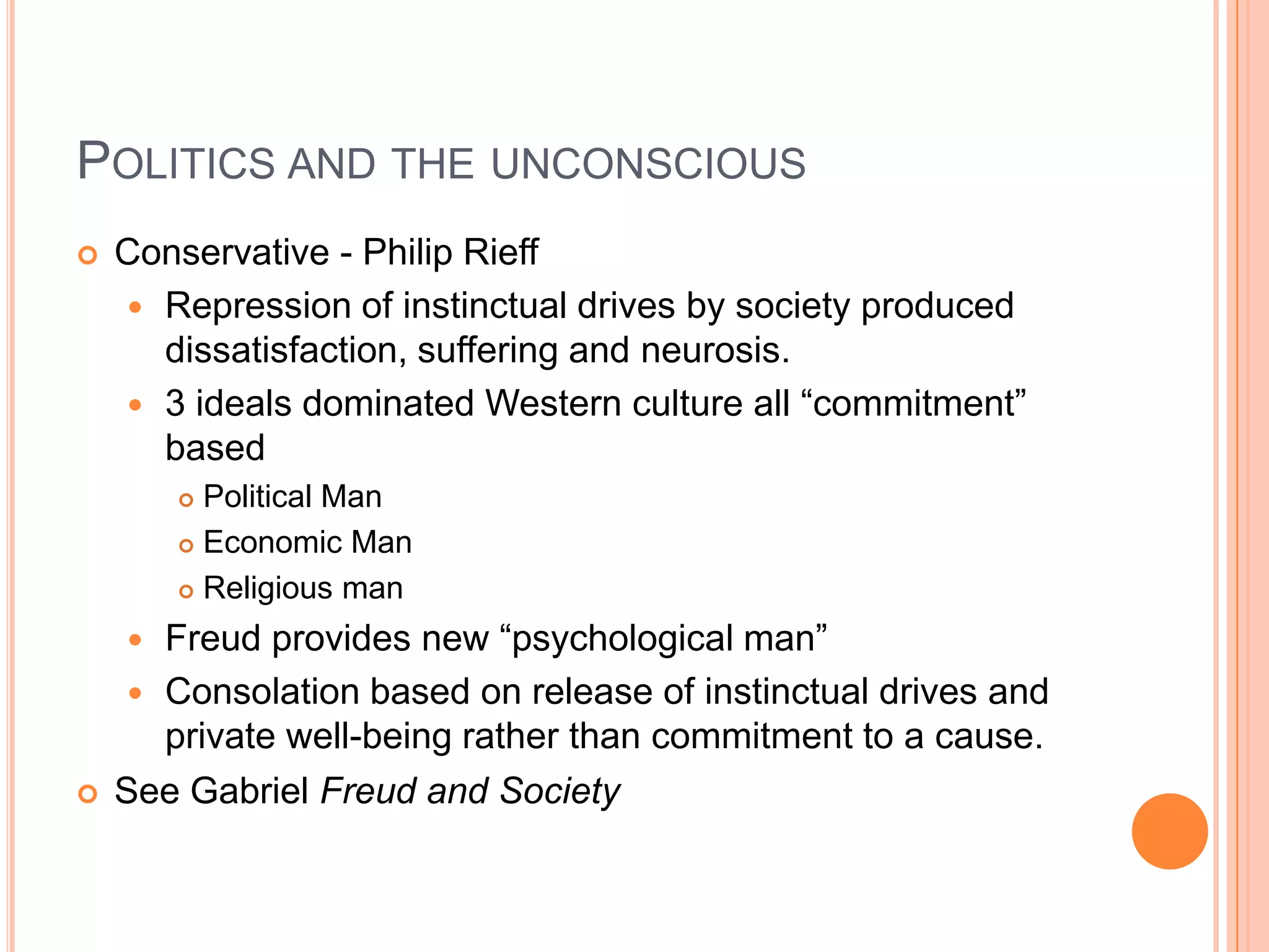 POLITICS AND THE UNCONSCIOUS
 Conservative - Philip Rieff
 Repression of instinctual drives by society produced
dissatisfaction, suffering and neurosis.
 3 ideals dominated Western culture all ―commitment‖
based
 Political Man
 Economic Man
 Religious man
 Freud provides new ―psychological man‖
 Consolation based on release of instinctual drives and
private well-being rather than commitment to a cause.
 See Gabriel Freud and Society
 