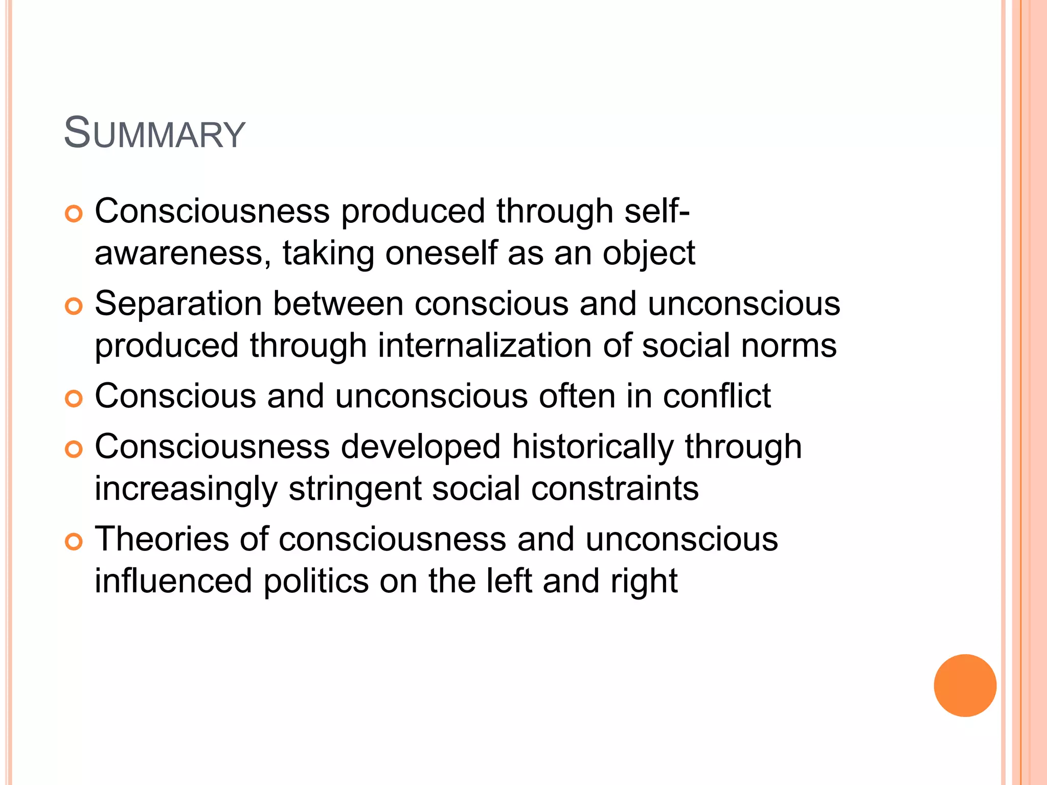 SUMMARY
 Consciousness produced through self-
awareness, taking oneself as an object
 Separation between conscious and unconscious
produced through internalization of social norms
 Conscious and unconscious often in conflict
 Consciousness developed historically through
increasingly stringent social constraints
 Theories of consciousness and unconscious
influenced politics on the left and right
 