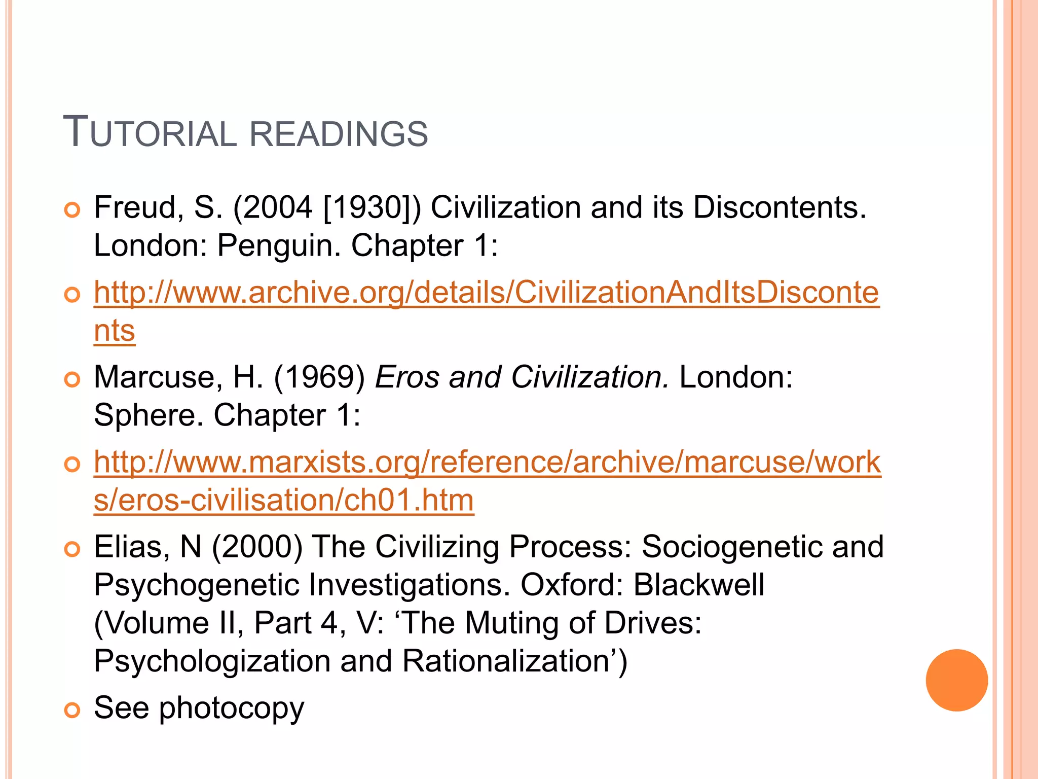 TUTORIAL READINGS
 Freud, S. (2004 [1930]) Civilization and its Discontents.
London: Penguin. Chapter 1:
 http://www.archive.org/details/CivilizationAndItsDisconte
nts
 Marcuse, H. (1969) Eros and Civilization. London:
Sphere. Chapter 1:
 http://www.marxists.org/reference/archive/marcuse/work
s/eros-civilisation/ch01.htm
 Elias, N (2000) The Civilizing Process: Sociogenetic and
Psychogenetic Investigations. Oxford: Blackwell
(Volume II, Part 4, V: ‗The Muting of Drives:
Psychologization and Rationalization‘)
 See photocopy
 