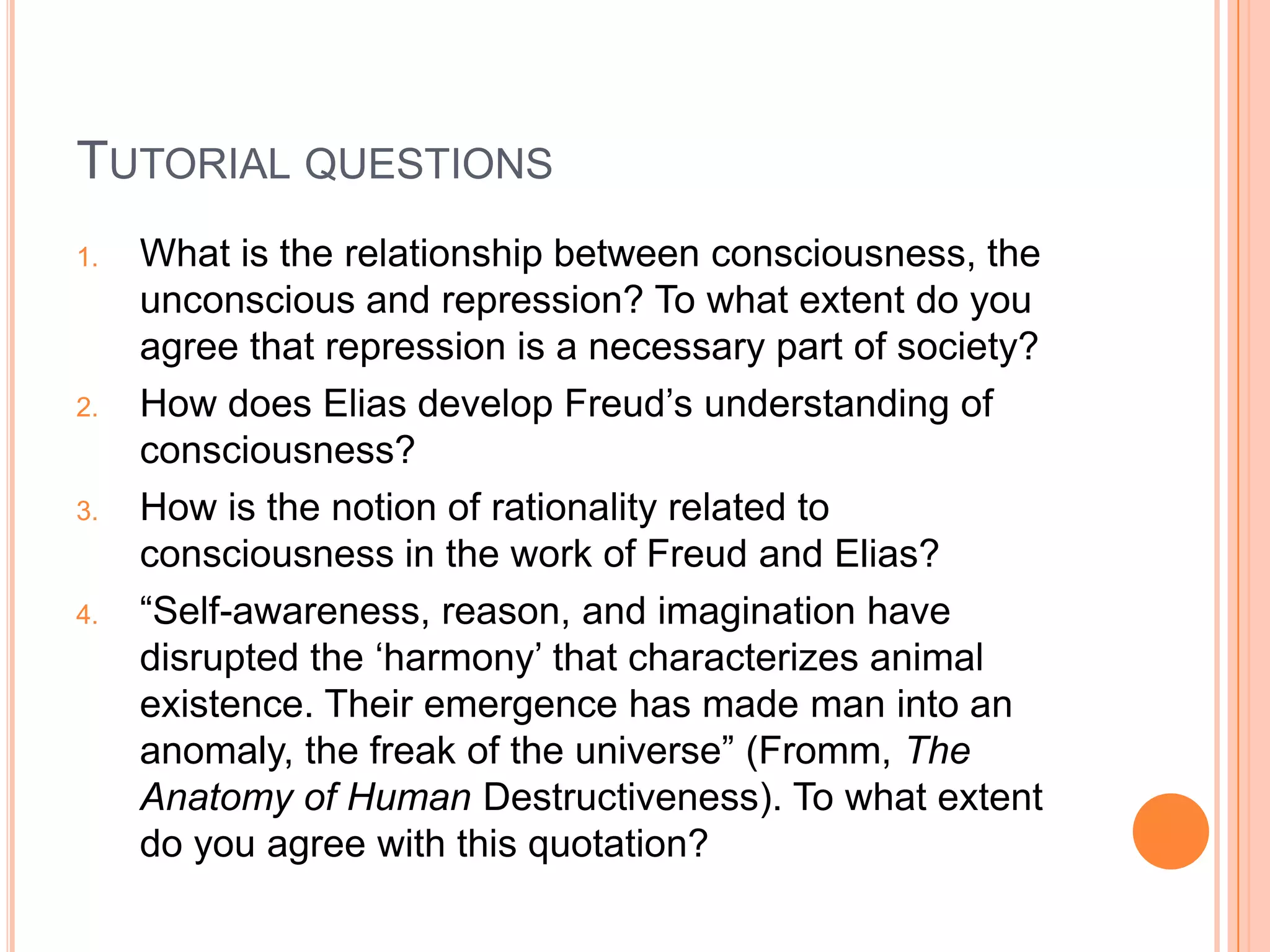 TUTORIAL QUESTIONS
1. What is the relationship between consciousness, the
unconscious and repression? To what extent do you
agree that repression is a necessary part of society?
2. How does Elias develop Freud‘s understanding of
consciousness?
3. How is the notion of rationality related to
consciousness in the work of Freud and Elias?
4. ―Self-awareness, reason, and imagination have
disrupted the ‗harmony‘ that characterizes animal
existence. Their emergence has made man into an
anomaly, the freak of the universe‖ (Fromm, The
Anatomy of Human Destructiveness). To what extent
do you agree with this quotation?
 