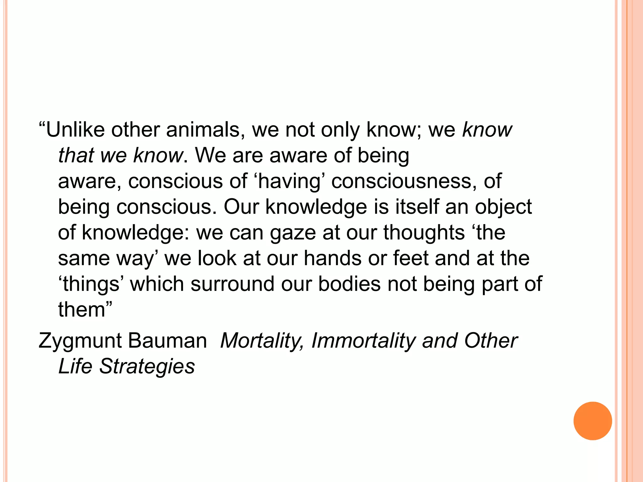 ―Unlike other animals, we not only know; we know
that we know. We are aware of being
aware, conscious of ‗having‘ consciousness, of
being conscious. Our knowledge is itself an object
of knowledge: we can gaze at our thoughts ‗the
same way‘ we look at our hands or feet and at the
‗things‘ which surround our bodies not being part of
them‖
Zygmunt Bauman Mortality, Immortality and Other
Life Strategies
 