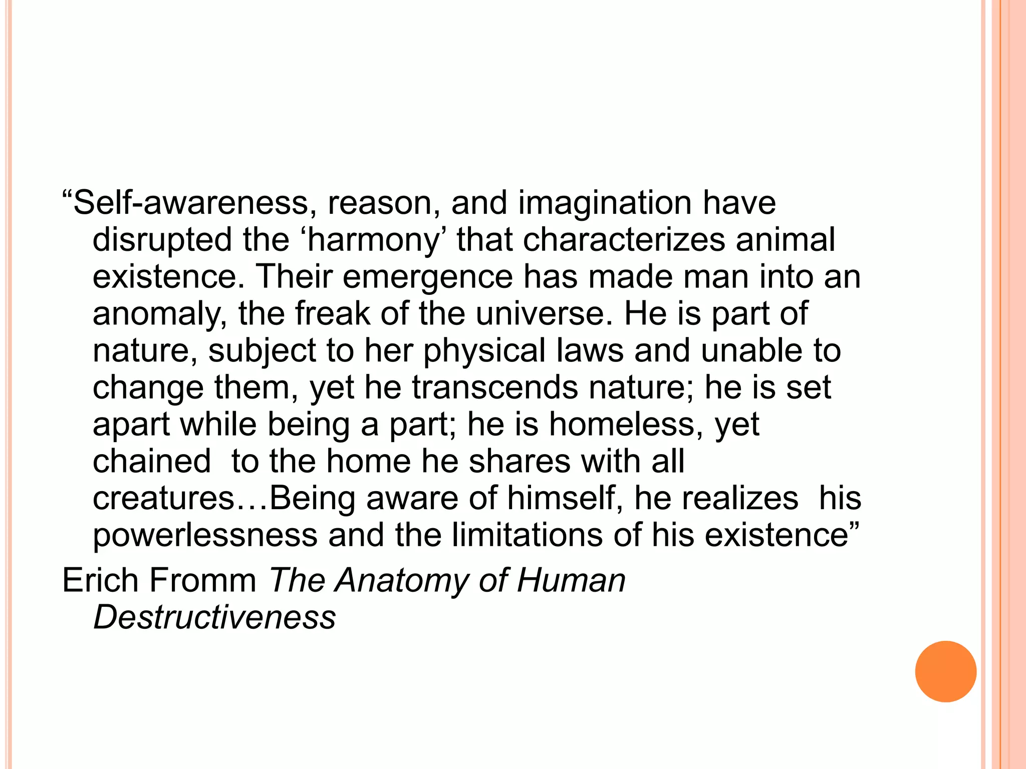 ―Self-awareness, reason, and imagination have
disrupted the ‗harmony‘ that characterizes animal
existence. Their emergence has made man into an
anomaly, the freak of the universe. He is part of
nature, subject to her physical laws and unable to
change them, yet he transcends nature; he is set
apart while being a part; he is homeless, yet
chained to the home he shares with all
creatures…Being aware of himself, he realizes his
powerlessness and the limitations of his existence‖
Erich Fromm The Anatomy of Human
Destructiveness
 