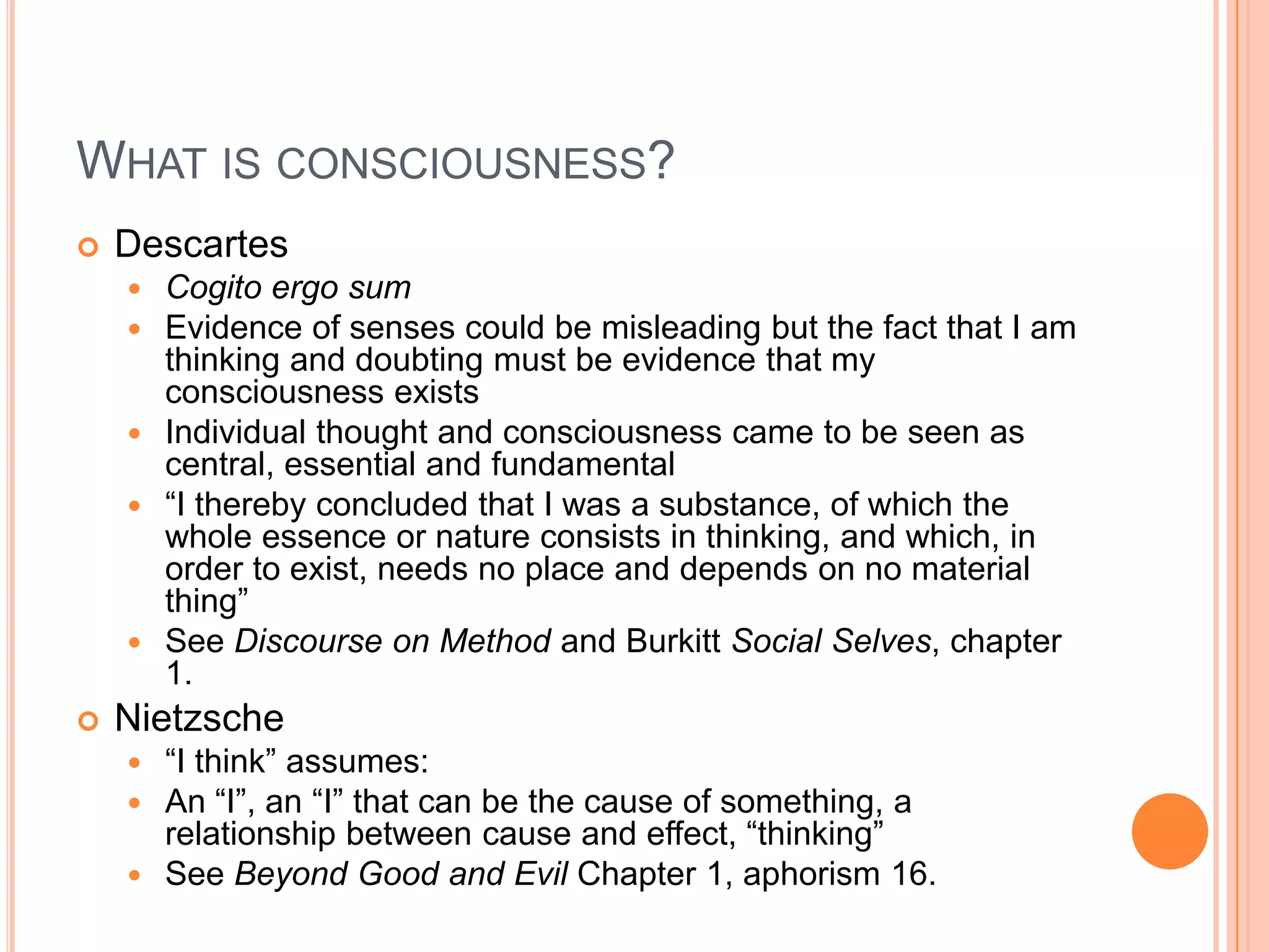 WHAT IS CONSCIOUSNESS?
 Descartes
 Cogito ergo sum
 Evidence of senses could be misleading but the fact that I am
thinking and doubting must be evidence that my
consciousness exists
 Individual thought and consciousness came to be seen as
central, essential and fundamental
 ―I thereby concluded that I was a substance, of which the
whole essence or nature consists in thinking, and which, in
order to exist, needs no place and depends on no material
thing‖
 See Discourse on Method and Burkitt Social Selves, chapter
1.
 Nietzsche
 ―I think‖ assumes:
 An ―I‖, an ―I‖ that can be the cause of something, a
relationship between cause and effect, ―thinking‖
 See Beyond Good and Evil Chapter 1, aphorism 16.
 