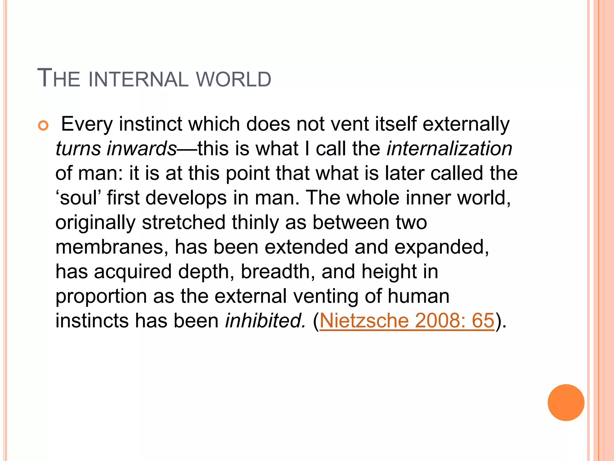 THE INTERNAL WORLD
 Every instinct which does not vent itself externally
turns inwards—this is what I call the internalization
of man: it is at this point that what is later called the
‗soul‘ first develops in man. The whole inner world,
originally stretched thinly as between two
membranes, has been extended and expanded,
has acquired depth, breadth, and height in
proportion as the external venting of human
instincts has been inhibited. (Nietzsche 2008: 65).
 