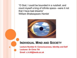 INDIVIDUAL MIND AND SOCIETY
Lecture Number 6: Consciousness, Identity and Self
Lecturer: Dr Chris Till
Email: c.h.till@leeds.ac.uk
―O God, I could be bounded in a nutshell, and
count myself a king of infinite space—were it not
that I have bad dreams‖
William Shakespeare Hamlet
 