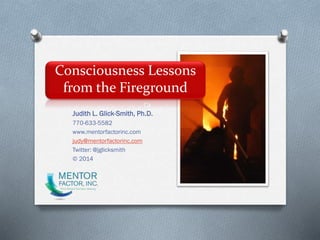 Consciousness Lessons
from the Fireground
Judith L. Glick-Smith, Ph.D.
770-633-5582
www.mentorfactorinc.com
judy@mentorfactorinc.com
Twitter: @jglicksmith
© 2014
 