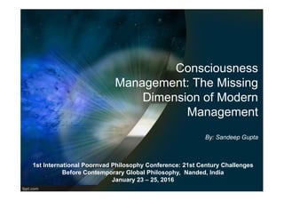 Consciousness
Management: The Missing
Dimension of Modern
Management
By: Sandeep Gupta
1st International Poornvad Philosophy Conference: 21st Century Challenges
Before Contemporary Global Philosophy, Nanded, India
January 23 – 25, 2016
 