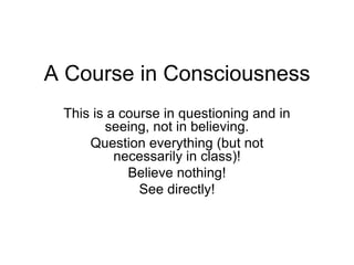 A Course in Consciousness
 This is a course in questioning and in
        seeing, not in believing.
     Question everything (but not
          necessarily in class)!
            Believe nothing!
              See directly!
 