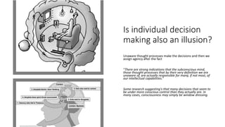 Is individual decision
making also an illusion?
Unaware thought processes make the decisions and then we
assign agency after the fact
“There are strong indications that the subconscious mind,
those thought-processes that by their very definition we are
unaware of, are actually responsible for many, if not most, of
our intellectual capabilities.“
Some research suggesting's that many decisions that seem to
be under more conscious control than they actually are. In
many cases, consciousness may simply be window dressing.
 