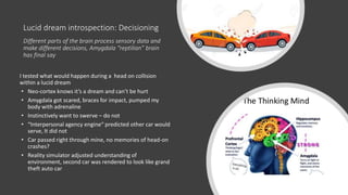 Lucid dream introspection: Decisioning
Different parts of the brain process sensory data and
make different decisions, Amygdala “reptilian” brain
has final say
I tested what would happen during a head on collision
within a lucid dream
• Neo-cortex knows it’s a dream and can’t be hurt
• Amygdala got scared, braces for impact, pumped my
body with adrenaline
• Instinctively want to swerve – do not
• “Interpersonal agency engine“ predicted other car would
serve, It did not
• Car passed right through mine, no memories of head-on
crashes?
• Reality simulator adjusted understanding of
environment, second car was rendered to look like grand
theft auto car
 