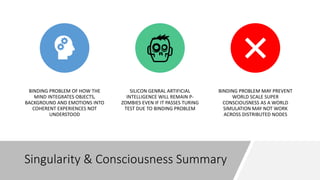 Singularity & Consciousness Summary
BINDING PROBLEM OF HOW THE
MIND INTEGRATES OBJECTS,
BACKGROUND AND EMOTIONS INTO
COHERENT EXPERIENCES NOT
UNDERSTOOD
SILICON GENRAL ARTIFICIAL
INTELLIGENCE WILL REMAIN P-
ZOMBIES EVEN IF IT PASSES TURING
TEST DUE TO BINDING PROBLEM
BINDING PROBLEM MAY PREVENT
WORLD SCALE SUPER
CONSCIOUSNESS AS A WORLD
SIMULATION MAY NOT WORK
ACROSS DISTRIBUTED NODES
 