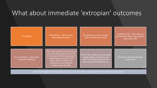 What about immediate ‘extropian’ outcomes
Immediate
Mindfulness – observe your
decisioning processes
Be selective on what complex
parts of reality you model
Quantitive self – more data for
decisioning! Fitbits, chip implants..
Data, data, data
Less immediate – more brain
computer interfaces
The actual interface to the brain is
so crude today, and it relies a lot
on the power of the computing or
signal analysis outside of the
brain. What we want is an
electronic circuit that can
communicate neurally.
BCI to ‘feel’ additional decisioning
engine output. Computers can
think much faster than us their
output could be feelings for us…
BCI to feel collective thinking:
Group think
After that? Replacement of all legacy senses… live your life in a lucid dream with an internet connection?
 