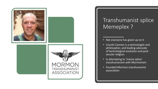 Transhumanist splice
Memeplex ?
• Not everyone has given up on it
• Lincoln Cannon is a technologist and
philosopher, and leading advocate
of technological evolution and post
secular religion.
• Is attempting to ‘meme splice’
transhumanism with Mormonism
• Founded Mormon transhumanist
association
 