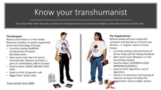Know your transhumanist
The Extropian
Wants to live forever in a free-market,
libertarian paradise, his psyche augmented
by the best technology and drugs.
• Currently reading: BioMEMS:
Fundamentals of Implant
Microfabrication
• Most recent meal: Day 9 of calorie-
restricted diet: 20 grams of protein, 1
gram of carbohydrates, 600 ml of water.
• Favorite tattoo: SPINAL IMPLANT GOES
HERE.
• Saved on iPod: Full genetic code
• Biggest fears: Death, taxes.
The Singularitarian
Believes people will soon merge with
computers and become an immortal new
life-form - a "singular" event in human
history.
• Currently reading: Collected Stories of
Vernor Vinge and The Cyborg Handbook
• Most recent meal: Whatever is in the
lab vending machine.
• Favorite tattoo: EVERYBODY LOVES
RAYMOND (KURZWEIL).
• Saved on iPod: Algorithms. Lots of
Algorithms
• Stored in his basement: Self-evolving AI
network running on 42 linked PCs.
• Biggest fears: Direct sunlight, women.
Vernor Vinge (1993): “Within thirty years, we will have the technological means to create superhuman intelligence. Shortly after, the human era will be ended
From wired circa 2003
 