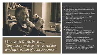 Chat with David Pearce:
“Singularity unlikely because of the
Binding Problem of Consciousness”
David Pearce
• Co-founder of world transhumanist association
(now humanity plus)
• interested in the use of biotechnology to abolish
suffering
• Discusses Consciousness in a piece on ‘NON-
MATERIALIST PHYSICALISM’
• Lives off selling domain names he bought in the
early days of the internet!
Singularity Scenarios Discussion
• Traditional view:
Hard takeoff of artificial general intelligence. AI
rearchitects itself leading to runaway recursive
self-improvement (Ray K, Vernor Vinge)
• My take:
Memeplex super entity emerging from
unconscious thought interaction between BCI
connected people due to increase in
transmission speed and throughput of
memes/culture.
Loosely based off memetics, pan psychism, self-
reference / strange loop theory (Dan Dennett,
Susan Blackmore, Douglas Hofstadter)
 