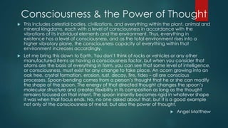 Consciousness & the Power of Thought
 This includes celestial bodies, civilizations, and everything within the plant, animal and
mineral kingdoms, each with a level of consciousness in accordance with the
vibrations of its individual elements and the environment. Thus, everything in
existence has a level of consciousness, and as the total environment rises into a
higher vibratory plane, the consciousness capacity of everything within that
environment increases accordingly.
 Let me bring this down to Earth. You don’t think of rocks or vehicles or any other
manufactured items as having a consciousness factor, but when you consider that
atoms are the basis of everything in form, you can see that some level of intelligence,
or consciousness, must exist for any change to take place. An acorn growing into an
oak tree, crystal formation, erosion, rust, decay, fire, tides – all are conscious
processes. Spoon-bending comes from a person’s thought that he or she can modify
the shape of the spoon. The energy of that directed thought changes the spoon’s
molecular structure and creates flexibility in its composition as long as the thought
remains focused on that intent. The spoon instantly becomes rigid in whatever shape
it was when that focus ends. No, no one asked about that, but it is a good example
not only of the consciousness of metal, but also the power of thought.
 Angel Matthew
 
