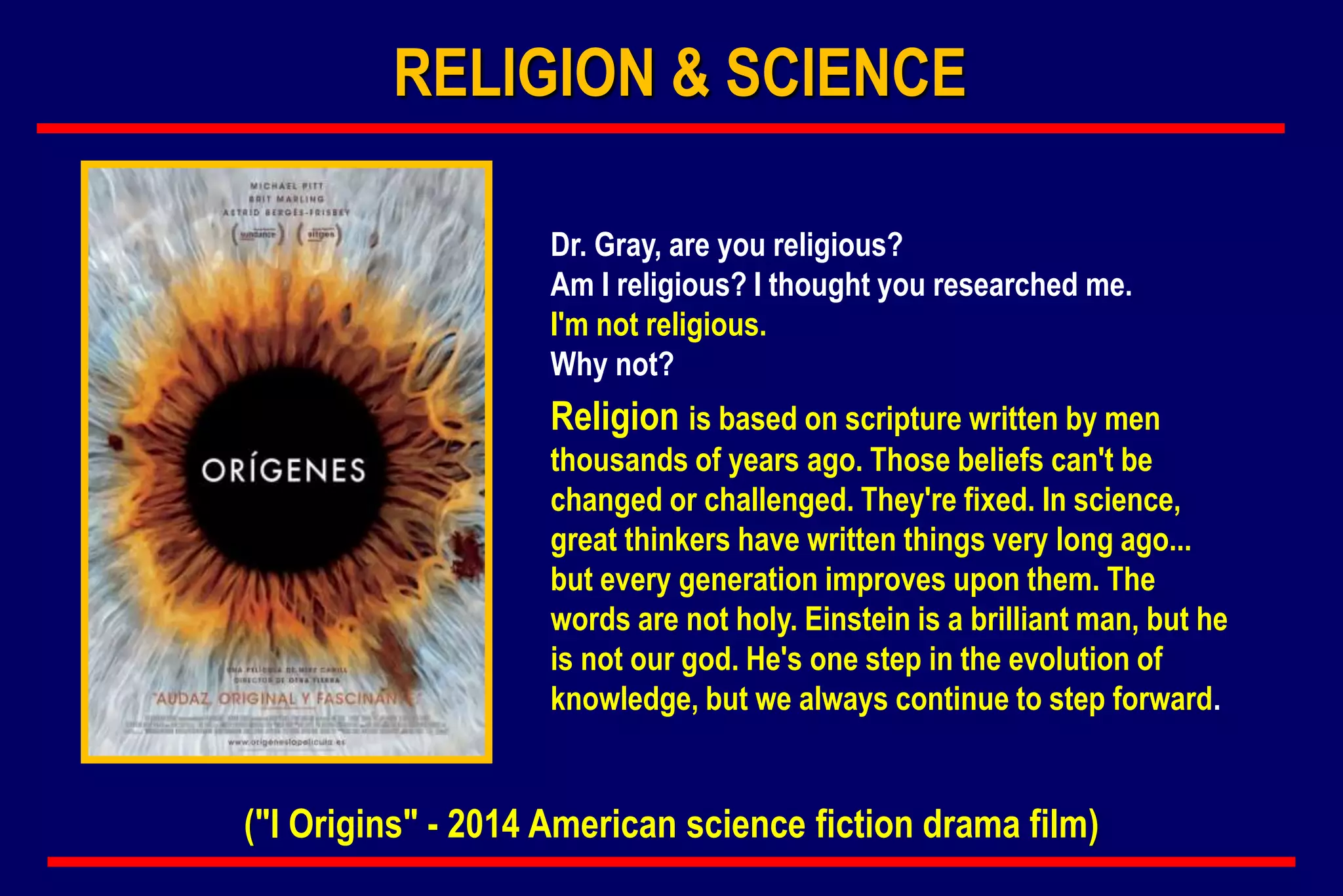 Dr. Gray, are you religious?
Am I religious? I thought you researched me.
I'm not religious.
Why not?
Religion is based on scripture written by men
thousands of years ago. Those beliefs can't be
changed or challenged. They're fixed. In science,
great thinkers have written things very long ago...
but every generation improves upon them. The
words are not holy. Einstein is a brilliant man, but he
is not our god. He's one step in the evolution of
knowledge, but we always continue to step forward.
("I Origins" - 2014 American science fiction drama film)
RELIGION & SCIENCE
 