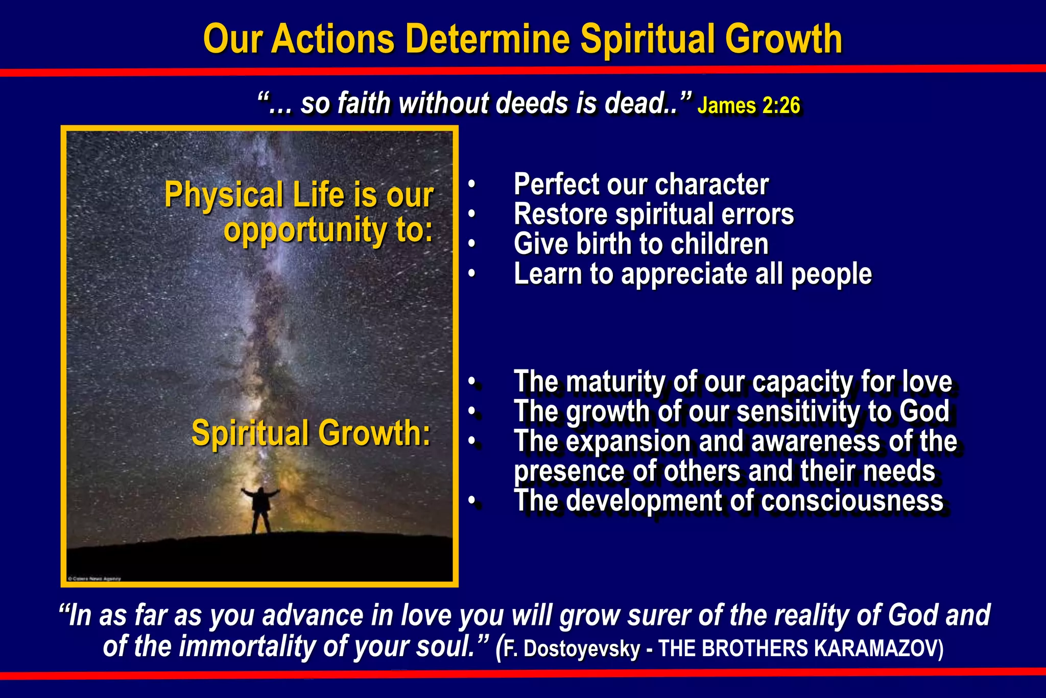 “… so faith without deeds is dead..” James 2:26
Our Actions Determine Spiritual Growth
Spiritual Growth:
• The maturity of our capacity for love
• The growth of our sensitivity to God
• The expansion and awareness of the
presence of others and their needs
• The development of consciousness
Physical Life is our
opportunity to:
• Perfect our character
• Restore spiritual errors
• Give birth to children
• Learn to appreciate all people
“In as far as you advance in love you will grow surer of the reality of God and
of the immortality of your soul.” (F. Dostoyevsky - THE BROTHERS KARAMAZOV)
 