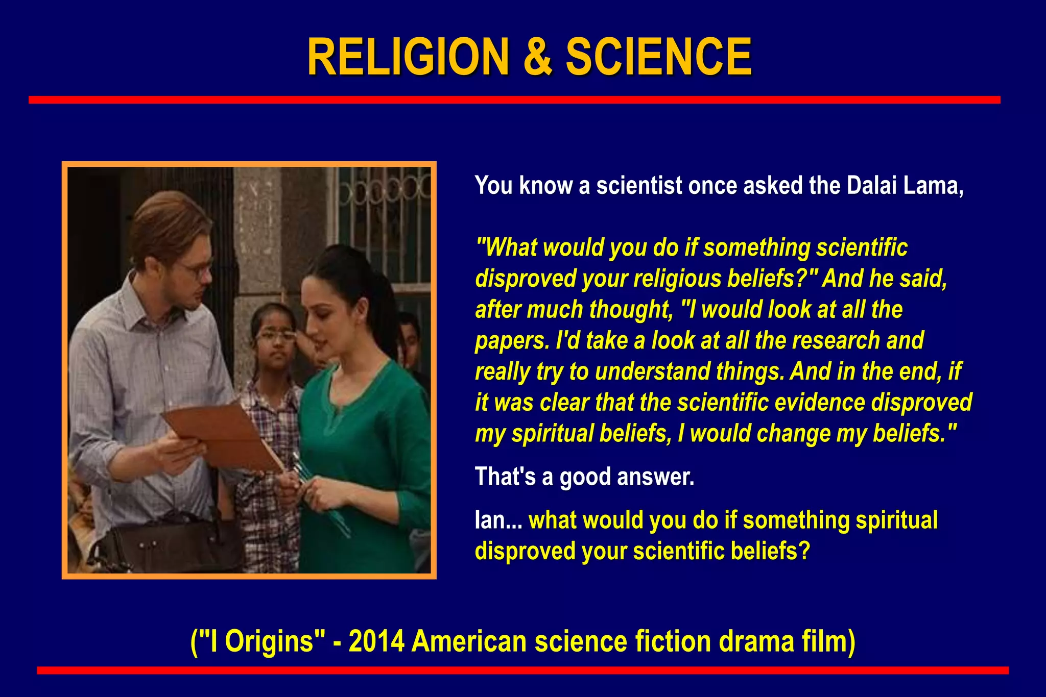 You know a scientist once asked the Dalai Lama,
"What would you do if something scientific
disproved your religious beliefs?" And he said,
after much thought, "I would look at all the
papers. I'd take a look at all the research and
really try to understand things. And in the end, if
it was clear that the scientific evidence disproved
my spiritual beliefs, I would change my beliefs."
That's a good answer.
Ian... what would you do if something spiritual
disproved your scientific beliefs?
("I Origins" - 2014 American science fiction drama film)
RELIGION & SCIENCE
 