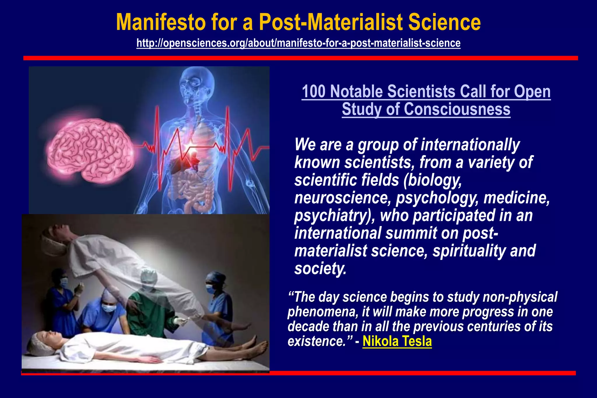 100 Notable Scientists Call for Open
Study of Consciousness
We are a group of internationally
known scientists, from a variety of
scientific fields (biology,
neuroscience, psychology, medicine,
psychiatry), who participated in an
international summit on post-
materialist science, spirituality and
society.
Manifesto for a Post-Materialist Science
http://opensciences.org/about/manifesto-for-a-post-materialist-science
“The day science begins to study non-physical
phenomena, it will make more progress in one
decade than in all the previous centuries of its
existence.” - Nikola Tesla
 