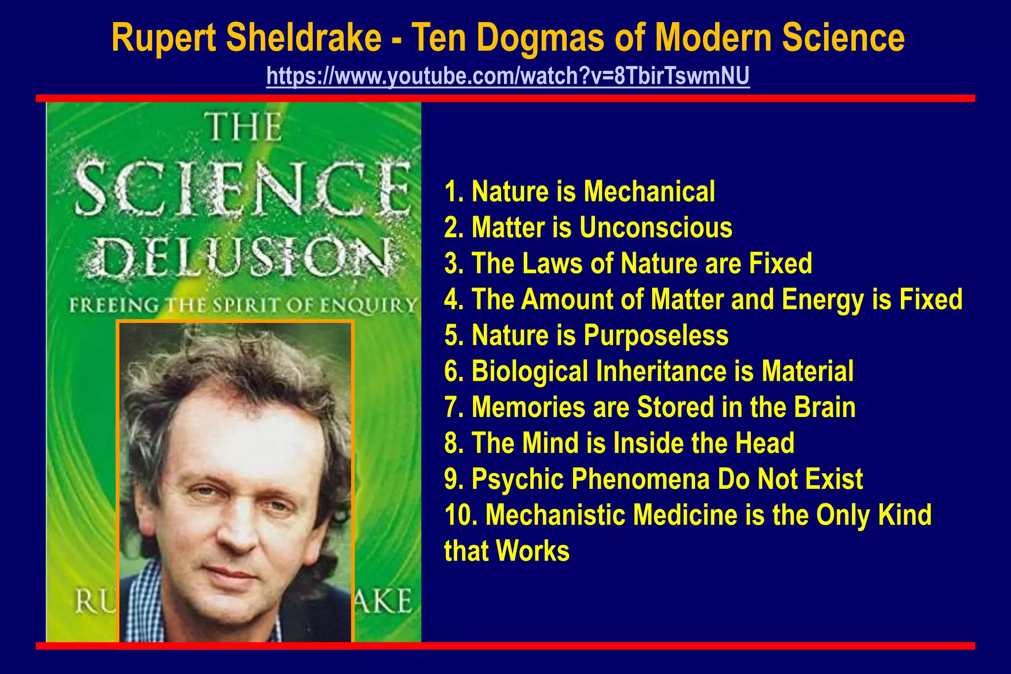 1. Nature is Mechanical
2. Matter is Unconscious
3. The Laws of Nature are Fixed
4. The Amount of Matter and Energy is Fixed
5. Nature is Purposeless
6. Biological Inheritance is Material
7. Memories are Stored in the Brain
8. The Mind is Inside the Head
9. Psychic Phenomena Do Not Exist
10. Mechanistic Medicine is the Only Kind
that Works
Rupert Sheldrake - Ten Dogmas of Modern Science
https://www.youtube.com/watch?v=8TbirTswmNU
 