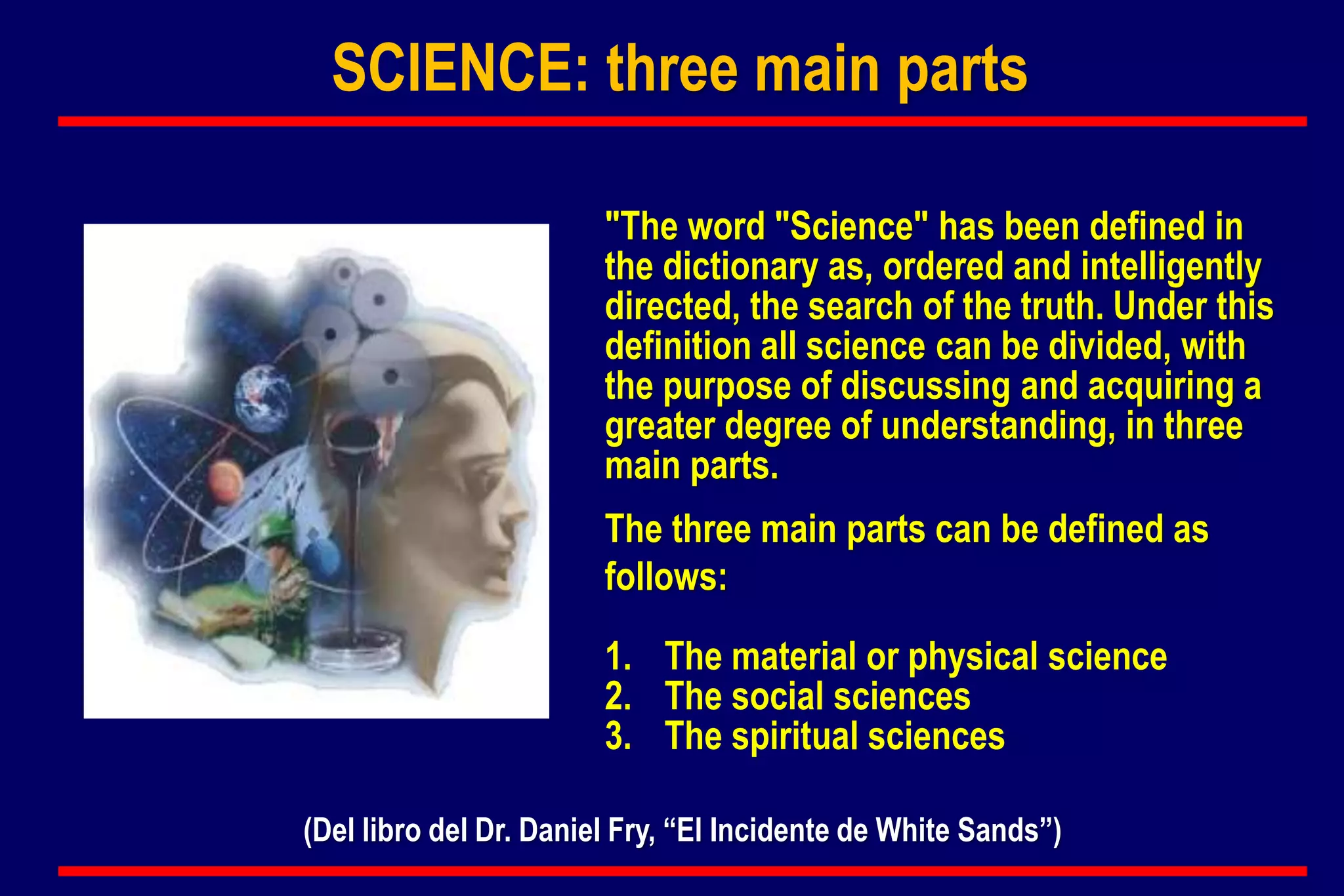 SCIENCE: three main parts
"The word "Science" has been defined in
the dictionary as, ordered and intelligently
directed, the search of the truth. Under this
definition all science can be divided, with
the purpose of discussing and acquiring a
greater degree of understanding, in three
main parts.
The three main parts can be defined as
follows:
1. The material or physical science
2. The social sciences
3. The spiritual sciences
(Del libro del Dr. Daniel Fry, “El Incidente de White Sands”)
 