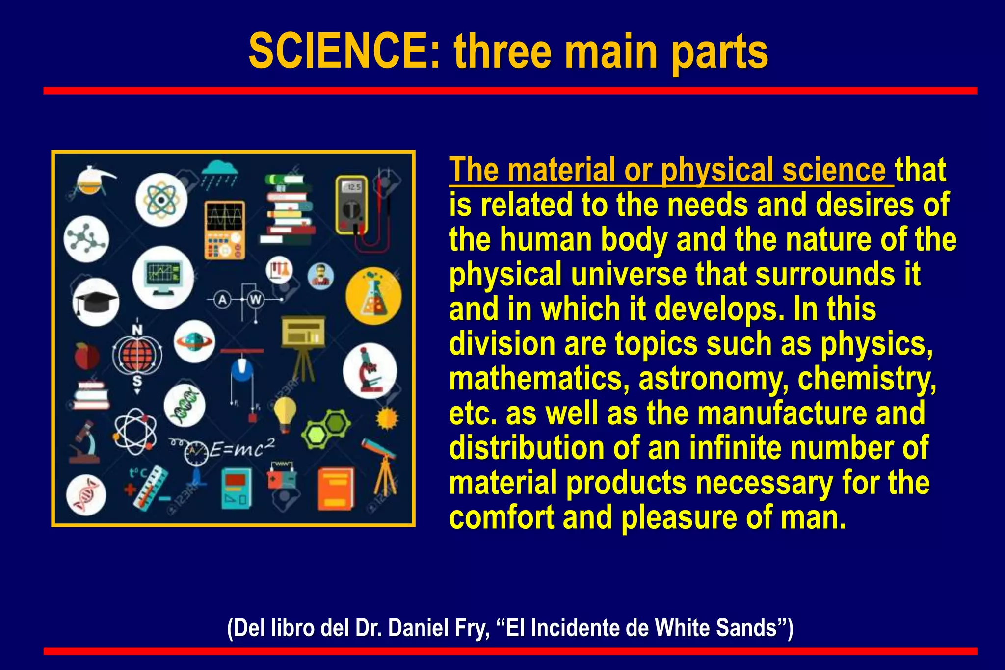 The material or physical science that
is related to the needs and desires of
the human body and the nature of the
physical universe that surrounds it
and in which it develops. In this
division are topics such as physics,
mathematics, astronomy, chemistry,
etc. as well as the manufacture and
distribution of an infinite number of
material products necessary for the
comfort and pleasure of man.
(Del libro del Dr. Daniel Fry, “El Incidente de White Sands”)
SCIENCE: three main parts
 