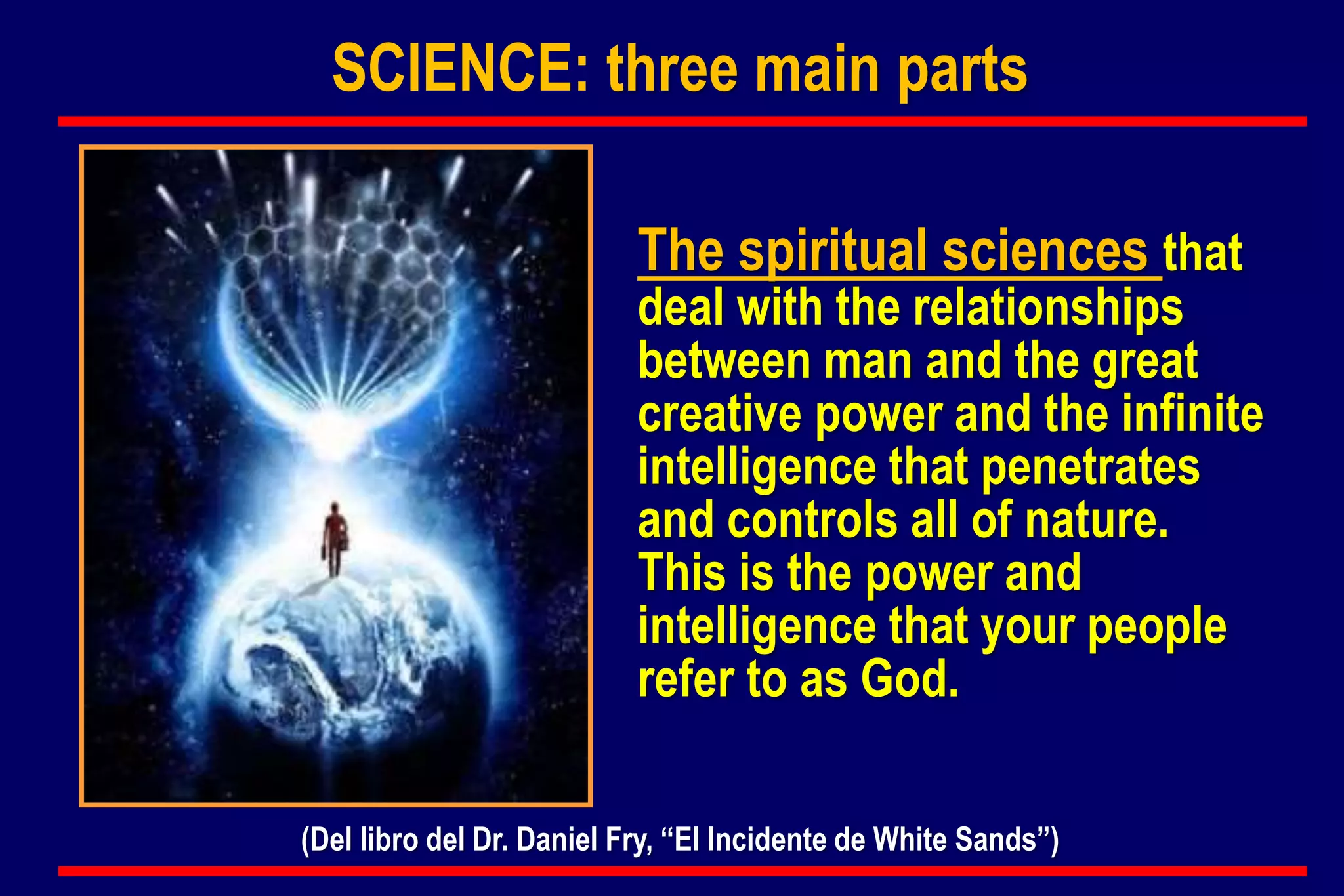 The spiritual sciences that
deal with the relationships
between man and the great
creative power and the infinite
intelligence that penetrates
and controls all of nature.
This is the power and
intelligence that your people
refer to as God.
(Del libro del Dr. Daniel Fry, “El Incidente de White Sands”)
SCIENCE: three main parts
 
